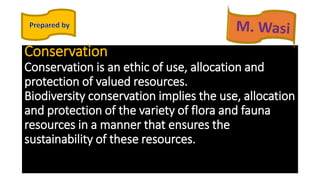 Conservation
Conservation is an ethic of use, allocation and
protection of valued resources.
Biodiversity conservation implies the use, allocation
and protection of the variety of flora and fauna
resources in a manner that ensures the
sustainability of these resources.
 