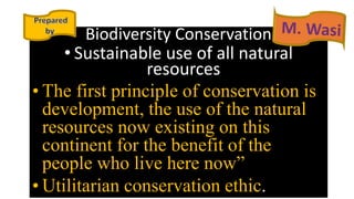 Biodiversity Conservation
• Sustainable use of all natural
resources
• The first principle of conservation is
development, the use of the natural
resources now existing on this
continent for the benefit of the
people who live here now”
• Utilitarian conservation ethic.
 