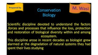Conservation
Biology
Scientific discipline devoted to understand the factors
,forces and processes that influence the loss, protection
and restoration of biological diversity within and among
ecosystem.
This discipline arose in recent decades as biologist grew
alarmed at the degradation of natural systems they had
spent their lives studying
 