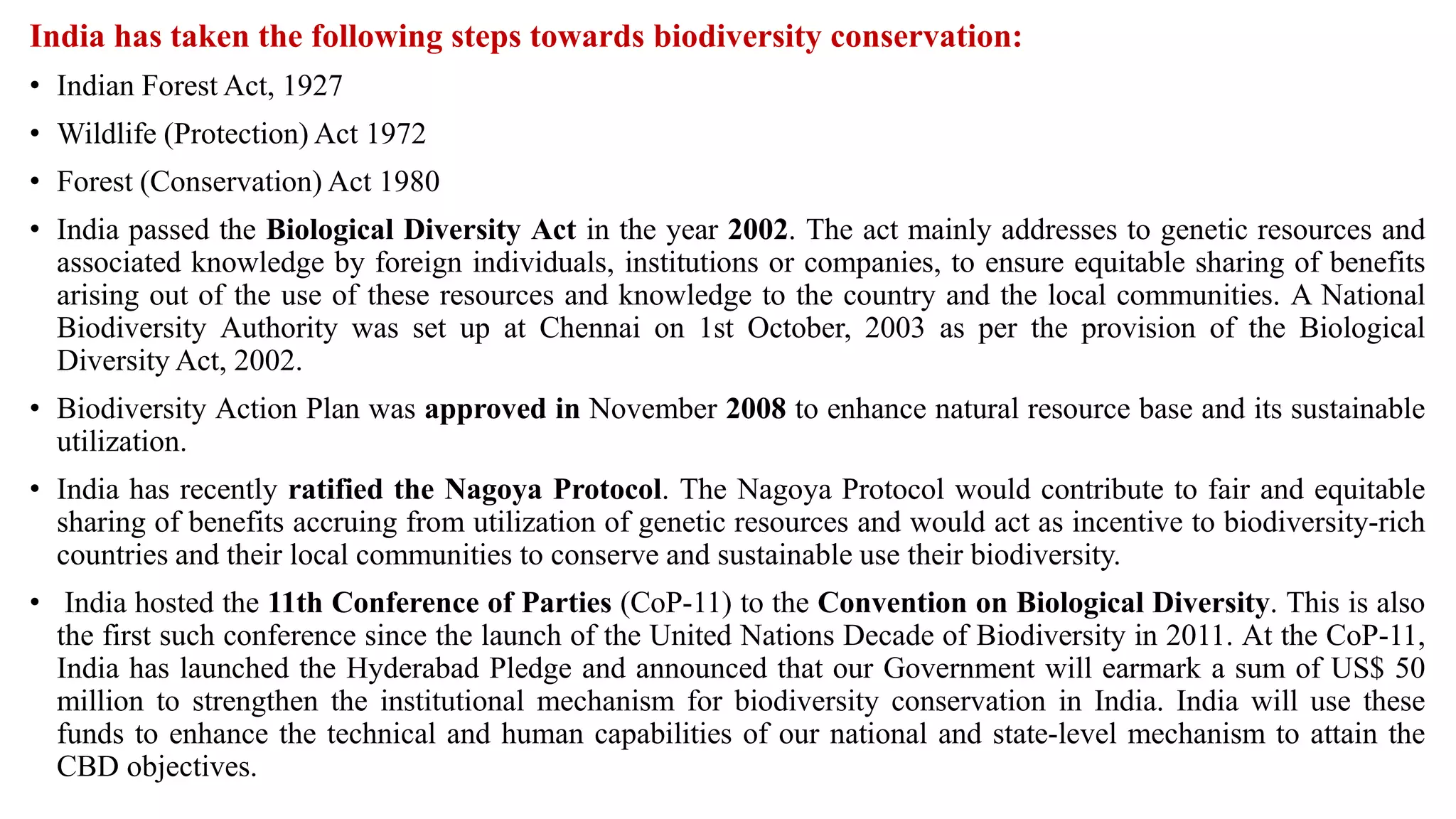 India has taken the following steps towards biodiversity conservation:
• Indian Forest Act, 1927
• Wildlife (Protection) Act 1972
• Forest (Conservation) Act 1980
• India passed the Biological Diversity Act in the year 2002. The act mainly addresses to genetic resources and
associated knowledge by foreign individuals, institutions or companies, to ensure equitable sharing of benefits
arising out of the use of these resources and knowledge to the country and the local communities. A National
Biodiversity Authority was set up at Chennai on 1st October, 2003 as per the provision of the Biological
Diversity Act, 2002.
• Biodiversity Action Plan was approved in November 2008 to enhance natural resource base and its sustainable
utilization.
• India has recently ratified the Nagoya Protocol. The Nagoya Protocol would contribute to fair and equitable
sharing of benefits accruing from utilization of genetic resources and would act as incentive to biodiversity-rich
countries and their local communities to conserve and sustainable use their biodiversity.
• India hosted the 11th Conference of Parties (CoP-11) to the Convention on Biological Diversity. This is also
the first such conference since the launch of the United Nations Decade of Biodiversity in 2011. At the CoP-11,
India has launched the Hyderabad Pledge and announced that our Government will earmark a sum of US$ 50
million to strengthen the institutional mechanism for biodiversity conservation in India. India will use these
funds to enhance the technical and human capabilities of our national and state-level mechanism to attain the
CBD objectives.
 