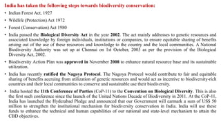 India has taken the following steps towards biodiversity conservation:
• Indian Forest Act, 1927
• Wildlife (Protection) Act 1972
• Forest (Conservation) Act 1980
• India passed the Biological Diversity Act in the year 2002. The act mainly addresses to genetic resources and
associated knowledge by foreign individuals, institutions or companies, to ensure equitable sharing of benefits
arising out of the use of these resources and knowledge to the country and the local communities. A National
Biodiversity Authority was set up at Chennai on 1st October, 2003 as per the provision of the Biological
Diversity Act, 2002.
• Biodiversity Action Plan was approved in November 2008 to enhance natural resource base and its sustainable
utilization.
• India has recently ratified the Nagoya Protocol. The Nagoya Protocol would contribute to fair and equitable
sharing of benefits accruing from utilization of genetic resources and would act as incentive to biodiversity-rich
countries and their local communities to conserve and sustainable use their biodiversity.
• India hosted the 11th Conference of Parties (CoP-11) to the Convention on Biological Diversity. This is also
the first such conference since the launch of the United Nations Decade of Biodiversity in 2011. At the CoP-11,
India has launched the Hyderabad Pledge and announced that our Government will earmark a sum of US$ 50
million to strengthen the institutional mechanism for biodiversity conservation in India. India will use these
funds to enhance the technical and human capabilities of our national and state-level mechanism to attain the
CBD objectives.
 