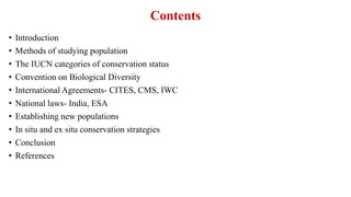 Contents
• Introduction
• Methods of studying population
• The IUCN categories of conservation status
• Convention on Biological Diversity
• International Agreements- CITES, CMS, IWC
• National laws- India, ESA
• Establishing new populations
• In situ and ex situ conservation strategies
• Conclusion
• References
 