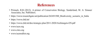 References
• Primack, R.B (2012). A primer of Conservation Biology. Sunderland, M. A: Sinauer
Associates, Inc. Publishers.
• https://www.researchgate.net/publication/262451500_Biodiversity_scenario_in_India
• https://www.cbd.int/
• https://www.cbd.int/doc/strategic-plan/2011-2020/Aichitargets-EN.pdf
• www.iucn.org
• www.cites.org
• www.iucnredlist.org
 