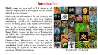 Introduction
• Biodiversity- the sum total of life forms at all
levels of organization in a biological system or sum
total of species richness.
• Biodiversity is both essential for our existence and
intrinsically valuable in its own right because
biodiversity provides the fundamental building
blocks for many goods and a healthy environment.
• Due to the increased population and increased
greediness of human beings, biodiversity is under
threat. Major reasons for the loss of biodiversity
are habitat loss, over population, over exploitation
and climate change.
• Conservation- Management of human use of
biodiversity so that it may yield the greatest
sustainable benefit to the present generation while
maintaining its potential to meet the needs and
aspiration of future generations. Diversity of life = biodiversity
 
