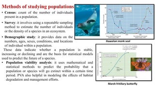 Methods of studying populations
• Census: count of the number of individuals
present in a population.
• Survey: it involves using a repeatable sampling
method to estimate the number of individuals
or the density of a species in an ecosystem.
• Demographic study: it provides data on the
numbers, ages, sexes, conditions, and locations
of individual within a population.
Hawaiian monk seal
Marsh fritillary butterfly
These data indicate whether a population is stable,
increasing or declining and are the basis for statistical models
used to predict the future of a species.
• Population viability analysis: it uses mathematical and
statistical methods to predict the probability that a
population or species will go extinct within a certain time
period. PVA also helpful in modeling the effects of habitat
degradation and management efforts.
 