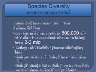 • สายพันธ์ที่เป็นที่รู้จักมากกว่าสายพันธ์อื่นๆ ได้แก่
พืชผักและพืชไม้ดอก
•แมลง จากงานวิจัย พบแมลงจานวน 800,000 ชนิด
อย่างไรก็ตามจานวนแมลงดังกล่าวประมาณการไดว่าอยู่
ในช่วง 2-3 mio
• ถิ่นที่อยู่ของสิ่งมีชีวิตที่เป็นที่รู้จักมากกว่าถิ่นที่อยู่อื่นๆ
ได้แก่
•ถิ่นที่อยู่นอกเขตร้อน จะเป็นถิ่นที่อยู่ที่รู้จักมากกว่าถิ่นที่อยู่เขต
ร้อน
•ถิ่นที่อยู่ที่ไม่เป็นที่รู้จักกันดีเช่น ถิ่นที่อยู่ในเขตร้อนบริเวณชั้นหิน
และทรายใกล้ทะเลและบริเวณใต้มหาสมุทรที่ลึกที่สุด
 