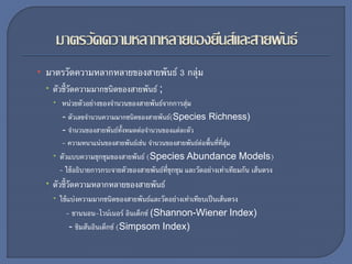 • มาตรวัดความหลากหลายของสายพันธ์ 3 กลุ่ม
 ตัวชี้วัดความมากชนิดของสายพันธ์ ;
 หน่วยตัวอย่างของจานวนของสายพันธ์จากการสุ่ม
- ตัวเลขจานวนความมากชนิดของสายพันธ์(Species Richness)
- จานวนของสายพันธ์ทั้งหมดต่อจานวนของแต่ละตัว
- ความหนาแน่นของสายพันธ์เช่น จานวนของสายพันธ์ต่อพื้นที่ที่สุ่ม
 ตัวแบบความชุกชุมของสายพันธ์ (Species Abundance Models)
- ใช้อธิบายการกระจายตัวของสายพันธ์ที่ชุกชุม และวัดอย่างเท่าเทียมกัน เส้นตรง
 ตัวชี้วัดความหลากหลายของสายพันธ์
 ใช้แบ่งความมากชนิดของสายพันธ์และวัดอย่างเท่าเทียบเป็นเส้นตรง
- ชานนอน-ไวน์เนอร์ อินเด็กซ์ (Shannon-Wiener Index)
- ซิมสันอินเด็กซ์ (Simpsom Index)
 