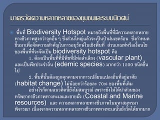  พื้นที่ Biodiversity Hotspot หมายถึงพื้นที่ที่มีความหลากหลาย
ทางชีวภาพสูงกว่าจุดอื่นๆ ซึ่งส่วนใหญ่แล้วจะเป็นป่าฝนเขตร้อน ซึ่งกาหนด
ขึ้นมาเพื่อจัดความสาคัญในการอนุรักษ์ในเชิงพื้นที่ ส่วนเกณฑ์หรือเงื่อนไข
ของพื้นที่ที่จะจัดเป็น biodiversity hotspot คือ
1. ต้องเป็นพื้นที่ที่มีพืชที่มีท่อลาเลียง (vascular plant)
และเป็นพืชประจาถิ่น (edemic species) มากกว่า 1500 ชนิดขึ้น
ไป
2. พื้นที่นั้นต้องถูกคุกคามจากการเปลี่ยนแปลงถิ่นที่อยู่อาศัย
(habitat change) ไม่น้อยกว่าร้อยละ 70% ของพื้นที่เดิม
อย่างไรก็ตามแนวคิดนี้ยังไม่สมบูรณ์ เพราะยังไม่ได้นาส่วนของ
ทรัพยากรชีวภาพทางทะเลและชายฝั่ง (Coastal and Marine
resources) และ ความหลากหลายทางชีวภาพในมหาสมุทรมา
พิจารณา เนื่องจากความหลากหลายทางชีวภาพทางทะเลนั้นยังวัดได้ยากมาก
 