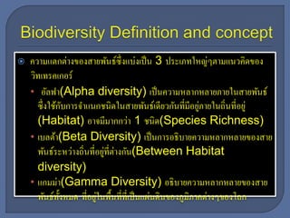  ความแตกต่างของสายพันธ์ซึ่งแบ่งเป็น 3 ประเภทใหญ่ๆตามแนวคิดของ
วิทเทรคเกอร์
• อัลฟา(Alpha diversity) เป็นความหลากหลายภายในสายพันธ์
ซึ่งใช้กับการจาแนกชนิดในสายพันธ์เดียวกันที่มีอยู่ภายในถิ่นที่อยู่
(Habitat) อาจมีมากกว่า 1 ชนิด(Species Richness)
• เบลต้า(Beta Diversity) เป็นการอธิบายความหลากหลายของสาย
พันธ์ระหว่างถิ่นที่อยู่ที่ต่างกัน(Between Habitat
diversity)
• แกมม่า(Gamma Diversity) อธิบายความหลากหลายของสาย
พันธ์ทั้งหมด ที่อยู่ในพื้นที่ที่เป็นแผ่นดินของภูมิภาคต่างๆของโลก
 