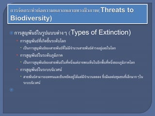 การสูญพันธ์ในรูปแบบต่างๆ (Types of Extinction)
• การสูญพันธ์ที่เกิดขึ้นระดับโลก
 เป็นการสูญพันธ์ของสายพันธ์ที่ไม่มีจานวนสายพันธ์ดารงอยู่เลยในโลก
• การสูญพันธ์ในระดับภูมิภาค
 เป็นการสูญพันธ์ของสายพันธ์ในที่หนึ่งแต่อาจพบเห็นในอีกพื้นที่หนึ่งของภูมิภาคโลก
• การสูญพันธ์ในระบบนิเวศน์
 สายพันธ์สามารถอดทนและยืนหยัดอยู่ได้แต่มีจานวนลดลง ซึ่งมีผลต่อชุมชนที่เล็กมากๆใน
ระบบนิเวศน์

 