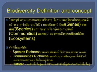 โดยสรุป ความหลากหลายทางชีวภาพ จึงสามารถอธิบายในขอบเขตที่
กว้างขวางกว่าเดิม รวมไปถึง การอธิบาย ถึงยีนส์(Genes) สาย
พันธ์(Species) และ ชุมชนหรือกลุ่มของสายพันธ์
(Communities) ตลอดจน หมายรวมถึงระบบนิเวศน์ด้วย
(Ecosystems)
 ศัพท์ที่ควรเข้าใจ
• Species Richness หมายถึง สายพันธ์ ที่มีความแตกต่างหลากหลาย
• Communities Richness หมายถึง ชุมชนหรือกลุ่มของสิ่งมีชีวิตที่
หลากหลายอาศัยร่วมกัน ในถิ่นที่อยู่เดียวกัน
• Habitat หมายถึง ถิ่นที่อยู่ของสิ่งมีชีวิตอาจเป็นถิ่นที่อยู่เดียวกันหรือต่างถิ่นที่อยู่
 