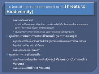 • คุณค่าทางวิทยาศาสตร์
 ระบบนิเวศน์มีคุณค่าต่อการศึกษาด้านธรรมชาติ แนวคิดนี้ เกี่ยวข้องต่อการศึกษาและการเสนอ
แนวทางในการปกป้องพื้นที่ทางธรรมชาติอย่างมาก
 เป็นคุณค่าที่สร้างจากความรู้สึก อารมณ์ และความงดงาม ซึ่งเป็นสุนทรียภาพ
 คุณค่าของความหลากหลายทางชีวภาพต่อคุณค่าทางเศรษฐกิจ
• มีคุณค่าต่อการให้เก็บเกี่ยวผลประโยชน์ คุณค่าทางการตลาดและการเป็นทรัพยากร
• มีคุณค่าด้านทรัพยากรในตัวมันเอง
• คุณค่าต่ออนาคตของทรัพยากร
 คุณค่าทางเศรษฐกิจแบ่งเป็น
• คุณค่าโดยตรง หรือคุณค่าทางการค้า(Direct Values or Commodity
Values)
• คุณค่าโดยอ้อม(Indirect Values)
 