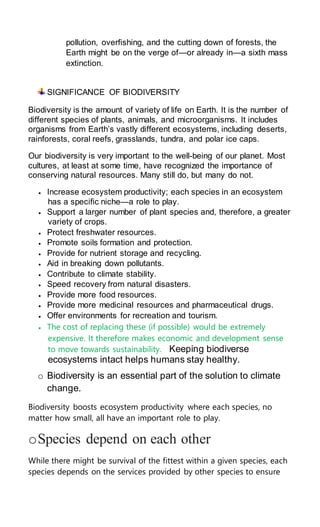 pollution, overfishing, and the cutting down of forests, the
Earth might be on the verge of—or already in—a sixth mass
extinction.
SIGNIFICANCE OF BIODIVERSITY
Biodiversity is the amount of variety of life on Earth. It is the number of
different species of plants, animals, and microorganisms. It includes
organisms from Earth’s vastly different ecosystems, including deserts,
rainforests, coral reefs, grasslands, tundra, and polar ice caps.
Our biodiversity is very important to the well-being of our planet. Most
cultures, at least at some time, have recognized the importance of
conserving natural resources. Many still do, but many do not.
 Increase ecosystem productivity; each species in an ecosystem
has a specific niche—a role to play.
 Support a larger number of plant species and, therefore, a greater
variety of crops.
 Protect freshwater resources.
 Promote soils formation and protection.
 Provide for nutrient storage and recycling.
 Aid in breaking down pollutants.
 Contribute to climate stability.
 Speed recovery from natural disasters.
 Provide more food resources.
 Provide more medicinal resources and pharmaceutical drugs.
 Offer environments for recreation and tourism.
 The cost of replacing these (if possible) would be extremely
expensive. It therefore makes economic and development sense
to move towards sustainability. Keeping biodiverse
ecosystems intact helps humans stay healthy.
o Biodiversity is an essential part of the solution to climate
change.
Biodiversity boosts ecosystem productivity where each species, no
matter how small, all have an important role to play.
oSpecies depend on each other
While there might be survival of the fittest within a given species, each
species depends on the services provided by other species to ensure
 