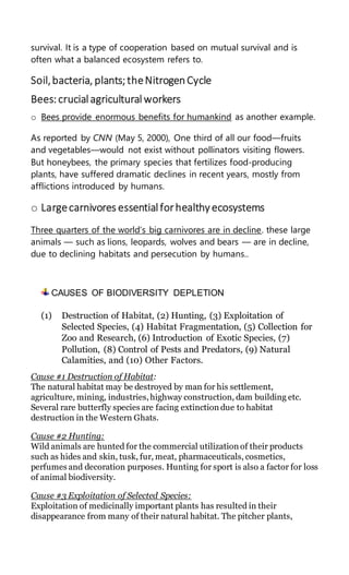 survival. It is a type of cooperation based on mutual survival and is
often what a balanced ecosystem refers to.
Soil,bacteria, plants;theNitrogenCycle
Bees:crucialagriculturalworkers
o Bees provide enormous benefits for humankind as another example.
As reported by CNN (May 5, 2000), One third of all our food—fruits
and vegetables—would not exist without pollinators visiting flowers.
But honeybees, the primary species that fertilizes food-producing
plants, have suffered dramatic declines in recent years, mostly from
afflictions introduced by humans.
o Largecarnivores essentialforhealthyecosystems
Three quarters of the world’s big carnivores are in decline. these large
animals — such as lions, leopards, wolves and bears — are in decline,
due to declining habitats and persecution by humans..
CAUSES OF BIODIVERSITY DEPLETION
(1) Destruction of Habitat, (2) Hunting, (3) Exploitation of
Selected Species, (4) Habitat Fragmentation, (5) Collection for
Zoo and Research, (6) Introduction of Exotic Species, (7)
Pollution, (8) Control of Pests and Predators, (9) Natural
Calamities, and (10) Other Factors.
Cause #1 Destruction of Habitat:
The natural habitat may be destroyed by man for his settlement,
agriculture, mining, industries,highway construction, dam building etc.
Several rare butterfly species are facing extinction due to habitat
destruction in the Western Ghats.
Cause #2 Hunting:
Wild animals are hunted for the commercial utilization of their products
such as hides and skin, tusk, fur, meat, pharmaceuticals, cosmetics,
perfumes and decoration purposes. Hunting for sport is also a factor for loss
of animal biodiversity.
Cause #3 Exploitation of Selected Species:
Exploitation of medicinally important plants has resulted in their
disappearance from many of their natural habitat. The pitcher plants,
 