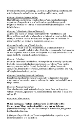 Nepenthes khasiana, Drosera sp., Gnetum sp., Psilotum sp. Isoetes sp. are
ruthlessly sought and collected for teaching and laboratory work.
Cause #4 Habitat Fragmentation:
Habitat fragmentation may be defined as an “unnatural detaching or
separation of expansive tracts of habitats into spatially segregated
fragments” that are too limited to maintain their different species for an
infinite future.
Cause #5 Collection for Zoo and Research:
Animals and plants are collected throughout the world for zoos and
biological laboratories for study and research in science and medicine. For
example, primates such as monkeys and chimpanzees are sacrificed for
research as they are similar to humans in appearance.
Cause #6 Introduction of Exotic Species:
Any species which is not a natural inhabitant of the locality but is
deliberately or accidentally introduced into the system may be designated as
an exotic species. Native species are subjected to competition for food and
space due to the introduction of exotic species.
Cause #7 Pollution:
Pollution alters the natural habitat. Water pollution especially injurious to
the biotic components of estuary and coastal ecosystems.Toxic wastes
entering the water bodies disturb the food chain and so the aquatic
ecosystems.Insecticides, pesticides, sulphur and nitrogen oxides, acid rain,
affects plants and animal species.
Cause #8 Control of Pests and Predators:
Predator and pest control measures,generally kill predators that are a
component of balanced ecosystem and may also indiscriminately kill non-
target species.
Cause #9 Natural Calamities:
Natural calamities,such as floods, draught, forest fires, earth-quakes,
volcanic eruptions, epidemics etc. sometimes take a heavy toll of plant and
animal life.
Cause #10 Other Factors:
Other Ecological Factors that may also Contribute to the
Extinction of Plant and Animal Diversity are as follows:
(a) Distribution range—The smallerthe range of distribution, the greater
the threat of extinction,
(b) Degree of specialization— The more specialized an organism is, the
more vulnerable it is to extinction,
 
