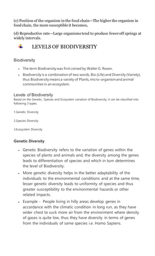 (c) Position of the organism in the food chain—The higher the organism in
food chain, the more susceptible it becomes,
(d) Reproductive rate—Large organisms tend to produce feweroff springs at
widely intervals.
LEVELS OF BIODIVERSITY
Biodiversity
 The term Biodiversitywas first coined by Walter G. Rosen.
 Biodiversityis a combination of two words, Bio (Life) and Diversity (Variety),
thus Biodiversitymeans a variety of Plants,micro-organismandanimal
communities in an ecosystem.
Levels of Biodiversity
Based on the Genetic, Species and Ecosystem variation of Biodiversity, it can be classified into
following 3 types.
1.Genetic Diversity
2.Species Diversity
3.Ecosystem Diversity
Genetic Diversity
 Genetic Biodiversity refers to the variation of genes within the
species of plants and animals and, the diversity among the genes
leads to differentiation of species and which in turn determines
the level of Biodiversity.
 More genetic diversity helps in the better adaptability of the
individuals to the environmental conditions and at the same time,
lesser genetic diversity leads to uniformity of species and thus
greater susceptibility to the environmental hazards or other
related impacts.
 Example - People living in hilly areas develop genes in
accordance with the climatic condition in long run, as they have
wider chest to suck more air from the environment where density
of gases is quite low, thus they have diversity in terms of genes
from the individuals of same species i.e. Homo Sapiens.
 
