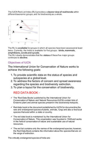 The IUCN Red List Index (RLI)provides a clearerview of realtrends within
differenttaxonomic groups,and for biodiversityas a whole.
The RLI is available forgroups in which all species have been assessedat least
twice. Currently, the Index is available for five groups : birds,mammals,
amphibians,coralsand cycads.
The RLI clearly demonstrates that the status of these five major groups
continues to decline.
Objectives of IUCN
The International Union for Conservation of Nature works to
achieve the following goals:
1. To provide scientific data on the status of species and
subspecies at a global level.
2. To address the factors of concern and spread awareness
regarding the species and biodiversity extinction.
3. To plan a layout for the conservation of biodiversity.
RED DATA BOOK -
 The ‘Red Data Books’published by the International Union for
Conservation of Nature and Natural Resources(IUCN) contain lists of.
Endemic plant and animal species presentin the biodiversity hotspots.
 Red data book is the document established by IUCN for documenting the
rare and endangered speciesof plants, animals, fungi and also a few local
species that exist within a state or country.
 The red data book is maintained by the International Union for
Conservation of Nature. This organization was founded in 1948 and works
in the field of conservation of nature and sustainable use of natural
resources.
 The red list contains only the names of the endangered species,however,
the Red Data Book contains the information about the speciesthat are on
the verge of extinction.
The critically endangered speciesof India are:
 
