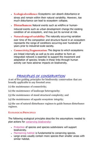  Ecologicalresilience: Ecosystems can absorb disturbance or
stress and remain within their natural variability. However, too
much disturbance can lead to ecosystem collapse.
 Disturbances: Natural events such as wildfire or human-
induced events such as urban development change the existing
condition of an ecosystem, and may put its survival at risk.
 Naturalrangeofvariability: The naturally occurring variation
over time of the composition and structure found in an ecosystem
represents the range of conditions occurring over hundreds of
years prior to industrial-scale society.
 Connectivity/fragmentation: The degree to which ecosystems
are linked internally as well as to one another to form an
integrated network is essential to support the movement and
adaptation of species; breaks in these links through human
activity can have adverse impacts on biodiversity.
PRINCIPLES OF CONSERVATION
A set of five guiding principles for biodiversity conservation that are
broadly applicable to any forested area:
(1) the maintenance of connectivity;
(2) the maintenance of landscape heterogeneity;
(3) the maintenance of stand structural complexity; and
(4) the maintenance of aquatic ecosystem integrity;
(5) the use of natural disturbance regimes to guide human disturbance
regimes.
ECOLOGICALPRINCIPLES
The following ecological principles describe the assumptions needed to
plan actions for conserving biodiversity:
 Protection of species and species subdivisions will support
biodiversity.
 Maintaining habitat is fundamental to conserving species.
 Large areas usually contain more species than smaller areas with
similar habitat.
 