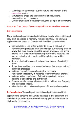  "All things are connected" but the nature and strength of the
connection varies.
 Disturbances shape the characteristics of populations,
communities and ecosystems.
 Climate change will increasingly influence all types of ecosystems
APPLYINGECOLOGICALCONCEPTSANDPRINCIPLESINBIODIVERSITY
CONSERVATION
These ecological concepts and principles are closely inter-related, and
they must be applied in harmony with one another. The following
applications are based on Coarse- and Fine-filter considerations:
 Use both filters: Use a Coarse-filter to create a network of
representative protected areas and manage surrounding areas in
a way that most closely emulates natural processes. Use a Fine-
filter to fill in the gaps by conserving ecosystems, features and
species not adequately protected through the coarse filter
approach.
 Represent all native ecosystem types in a system of protected
areas.
 Retain large contiguous or connected areas that sustain natural
ecological processes.
 Maintain or emulate natural ecological processes.
 Manage for adaptability in response to environmental change.
 Maintain viable populations of all native species in natural
patterns of abundance and distribution.
 Preserve rare landscape elements, critical habitats and features,
and associated species.
 Minimize the introduction and spread of invasive alien species.
InConclusionThe ecological concepts and principles, and their
application to conserve biodiversity described in this document are
intended to provide a science-based starting point for the action on
biodiversity conservation.
BIODIVERSITY CONSERVATION STRATEGIES
 