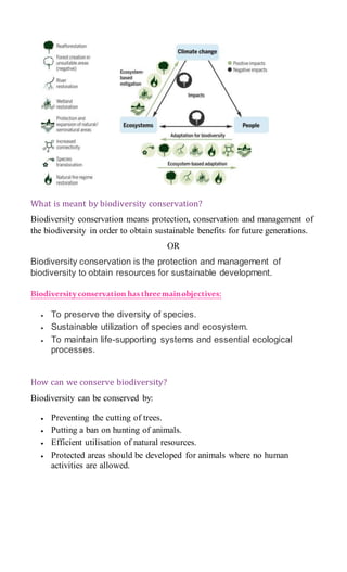 What is meant by biodiversity conservation?
Biodiversity conservation means protection, conservation and management of
the biodiversity in order to obtain sustainable benefits for future generations.
OR
Biodiversity conservation is the protection and management of
biodiversity to obtain resources for sustainable development.
Biodiversityconservation hasthreemainobjectives:
 To preserve the diversity of species.
 Sustainable utilization of species and ecosystem.
 To maintain life-supporting systems and essential ecological
processes.
How can we conserve biodiversity?
Biodiversity can be conserved by:
 Preventing the cutting of trees.
 Putting a ban on hunting of animals.
 Efficient utilisation of natural resources.
 Protected areas should be developed for animals where no human
activities are allowed.
 