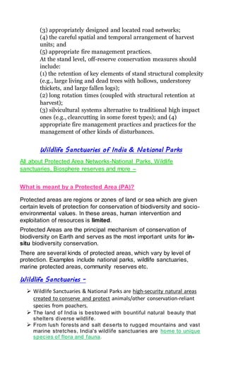 (3) appropriately designed and located road networks;
(4) the careful spatial and temporal arrangement of harvest
units; and
(5) appropriate fire management practices.
At the stand level, off-reserve conservation measures should
include:
(1) the retention of key elements of stand structural complexity
(e.g., large living and dead trees with hollows, understorey
thickets, and large fallen logs);
(2) long rotation times (coupled with structural retention at
harvest);
(3) silvicultural systems alternative to traditional high impact
ones (e.g., clearcutting in some forest types); and (4)
appropriate fire management practices and practices for the
management of other kinds of disturbances.
Wildlife Sanctuaries of India & National Parks
All about Protected Area Networks-National Parks, Wildlife
sanctuaries, Biosphere reserves and more –
What is meant by a Protected Area (PA)?
Protected areas are regions or zones of land or sea which are given
certain levels of protection for conservation of biodiversity and socio-
environmental values. In these areas, human intervention and
exploitation of resources is limited.
Protected Areas are the principal mechanism of conservation of
biodiversity on Earth and serves as the most important units for in-
situ biodiversity conservation.
There are several kinds of protected areas, which vary by level of
protection. Examples include national parks, wildlife sanctuaries,
marine protected areas, community reserves etc.
Wildlife Sanctuaries -
 Wildlife Sanctuaries & National Parks are high-security natural areas
created to conserve and protect animals/other conservation-reliant
species from poachers.
 The land of India is bestowed with bountiful natural beauty that
shelters diverse wildlife.
 From lush forests and salt deserts to rugged mountains and vast
marine stretches, India's wildlife sanctuaries are home to unique
species of flora and fauna.
 