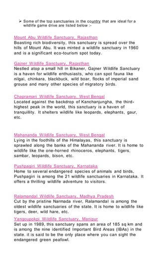  Some of the top sanctuaries in the country that are ideal for a
wildlife game drive are listed below :-
Mount Abu Wildlife Sanctuary, Rajasthan
Boasting rich biodiversity, this sanctuary is spread over the
hills of Mount Abu. It was minted a wildlife sanctuary in 1960
and is a significant eco-tourism spot today.
Gajner Wildlife Sanctuary, Rajasthan
Nestled atop a small hill in Bikaner, Gajner Wildlife Sanctuary
is a haven for wildlife enthusiasts, who can spot fauna like
nilgai, chinkara, blackbuck, wild boar, flocks of imperial sand
grouse and many other species of migratory birds.
Chapramari Wildlife Sanctuary, West Bengal
Located against the backdrop of Kanchanjungha, the third-
highest peak in the world, this sanctuary is a haven of
tranquillity. It shelters wildlife like leopards, elephants, gaur,
etc.
Mahananda Wildlife Sanctuary, West Bengal
Lying in the foothills of the Himalayas, this sanctuary is
sprawled along the banks of the Mahananda river. It is home to
wildlife like the one-horned rhinoceros, elephants, tigers,
sambar, leopards, bison, etc.
Pushpagiri Wildlife Sanctuary, Karnataka
Home to several endangered species of animals and birds,
Pushpagiri is among the 21 wildlife sanctuaries in Karnataka. It
offers a thrilling wildlife adventure to visitors.
Ralamandal Wildlife Sanctuary, Madhya Pradesh
Cut by the pristine Narmada river, Ralamandal is among the
oldest wildlife sanctuaries of the state. It is home to wildlife like
tigers, deer, wild hare, etc.
Yangoupokpi Wildlife Sanctuary, Manipur
Set up in 1989, this sanctuary spans an area of 185 sq km and
is among the nine identified Important Bird Areas (IBAs) in the
state. it is said to be the only place where you can sight the
endangered green peafowl.
 