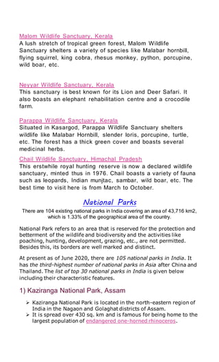 Malom Wildlife Sanctuary, Kerala
A lush stretch of tropical green forest, Malom Wildlife
Sanctuary shelters a variety of species like Malabar hornbill,
flying squirrel, king cobra, rhesus monkey, python, porcupine,
wild boar, etc.
Neyyar Wildlife Sanctuary, Kerala
This sanctuary is best known for its Lion and Deer Safari. It
also boasts an elephant rehabilitation centre and a crocodile
farm.
Parappa Wildlife Sanctuary, Kerala
Situated in Kasargod, Parappa Wildlife Sanctuary shelters
wildlife like Malabar Hornbill, slender loris, porcupine, turtle,
etc. The forest has a thick green cover and boasts several
medicinal herbs.
Chail Wildlife Sanctuary, Himachal Pradesh
This erstwhile royal hunting reserve is now a declared wildlife
sanctuary, minted thus in 1976. Chail boasts a variety of fauna
such as leopards, Indian munjtac, sambar, wild boar, etc. The
best time to visit here is from March to October.
National Parks
There are 104 existing national parks in India covering an area of 43,716 km2,
which is 1.33% of the geographical area of the country.
National Park refers to an area that is reserved for the protection and
betterment of the wildlife and biodiversity and the activities like
poaching, hunting, development, grazing, etc., are not permitted.
Besides this, its borders are well marked and distinct.
At present as of June 2020, there are 105 national parks in India. It
has the third-highest number of national parks in Asia after China and
Thailand. The list of top 30 national parks in India is given below
including their characteristic features.
1) Kaziranga National Park, Assam
 Kaziranga National Park is located in the north-eastern region of
India in the Nagaon and Golaghat districts of Assam.
 It is spread over 430 sq. km and is famous for being home to the
largest population of endangered one-horned rhinoceros.
 