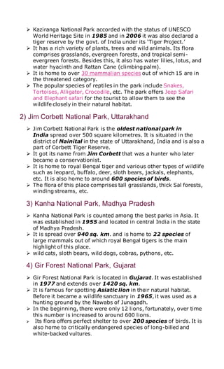  Kaziranga National Park accorded with the status of UNESCO
World Heritage Site in 1985 and in 2006 it was also declared a
tiger reserve by the govt. of India under its ‘Tiger Project.’
 It has a rich variety of plants, trees and wild animals. Its flora
comprises grasslands, evergreen forests, and tropical semi-
evergreen forests. Besides this, it also has water lilies, lotus, and
water hyacinth and Rattan Cane (climbing palm).
 It is home to over 30 mammalian species out of which 15 are in
the threatened category.
 The popular species of reptiles in the park include Snakes,
Tortoises, Alligator, Crocodile, etc. The park offers Jeep Safari
and Elephant safari for the tourist to allow them to see the
wildlife closely in their natural habitat.
2) Jim Corbett National Park, Uttarakhand
 Jim Corbett National Park is the oldest national park in
India spread over 500 square kilometres. It is situated in the
district of Nainital in the state of Uttarakhand, India and is also a
part of Corbett Tiger Reserve.
 It got its name from Jim Corbett that was a hunter who later
became a conservationist.
 It is home to royal Bengal tiger and various other types of wildlife
such as leopard, buffalo, deer, sloth bears, jackals, elephants,
etc. It is also home to around 600 species of birds.
 The flora of this place comprises tall grasslands, thick Sal forests,
winding streams, etc.
3) Kanha National Park, Madhya Pradesh
 Kanha National Park is counted among the best parks in Asia. It
was established in 1955 and located in central India in the state
of Madhya Pradesh.
 It is spread over 940 sq. km. and is home to 22 species of
large mammals out of which royal Bengal tigers is the main
highlight of this place.
 wild cats, sloth bears, wild dogs, cobras, pythons, etc.
4) Gir Forest National Park, Gujarat
 Gir Forest National Park is located in Gujarat. It was established
in 1977 and extends over 1420 sq. km.
 It is famous for spotting Asiatic lion in their natural habitat.
Before it became a wildlife sanctuary in 1965, it was used as a
hunting ground by the Nawabs of Junagadh.
 In the beginning, there were only 12 lions, fortunately, over time
this number is increased to around 600 lions.
 Its flora offers perfect shelter to over 200 species of birds. It is
also home to critically endangered species of long-billed and
white-backed vultures.
 