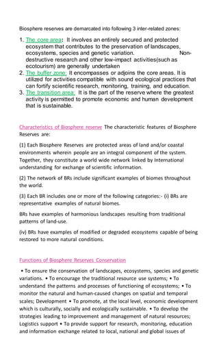 Biosphere reserves are demarcated into following 3 inter-related zones:
1. The core area: It involves an entirely secured and protected
ecosystem that contributes to the preservation of landscapes,
ecosystems, species and genetic variation. Non-
destructive research and other low-impact activities(such as
ecotourism) are generally undertaken
2. The buffer zone: It encompasses or adjoins the core areas. It is
utilized for activities compatible with sound ecological practices that
can fortify scientific research, monitoring, training, and education.
3. The transition area: It is the part of the reserve where the greatest
activity is permitted to promote economic and human development
that is sustainable.
Characteristics of Biosphere reserve The characteristic features of Biosphere
Reserves are:
(1) Each Biosphere Reserves are protected areas of land and/or coastal
environments wherein people are an integral component of the system.
Together, they constitute a world wide network linked by International
understanding for exchange of scientific information.
(2) The network of BRs include significant examples of biomes throughout
the world.
(3) Each BR includes one or more of the following categories:- (i) BRs are
representative examples of natural biomes.
BRs have examples of harmonious landscapes resulting from traditional
patterns of land-use.
(iv) BRs have examples of modified or degraded ecosystems capable of being
restored to more natural conditions.
Functions of Biosphere Reserves Conservation
• To ensure the conservation of landscapes, ecosystems, species and genetic
variations. • To encourage the traditional resource use systems; • To
understand the patterns and processes of functioning of ecosystems; • To
monitor the natural and human-caused changes on spatial and temporal
scales; Development • To promote, at the local level, economic development
which is culturally, socially and ecologically sustainable. • To develop the
strategies leading to improvement and management of natural resources;
Logistics support • To provide support for research, monitoring, education
and information exchange related to local, national and global issues of
 
