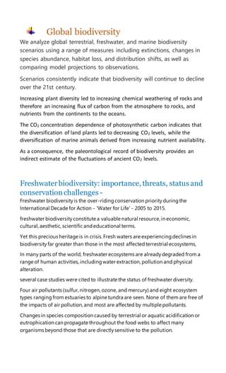 Global biodiversity
We analyze global terrestrial, freshwater, and marine biodiversity
scenarios using a range of measures including extinctions, changes in
species abundance, habitat loss, and distribution shifts, as well as
comparing model projections to observations.
Scenarios consistently indicate that biodiversity will continue to decline
over the 21st century.
Increasing plant diversity led to increasing chemical weathering of rocks and
therefore an increasing flux of carbon from the atmosphere to rocks, and
nutrients from the continents to the oceans.
The CO2 concentration dependence of photosynthetic carbon indicates that
the diversification of land plants led to decreasing CO2 levels, while the
diversification of marine animals derived from increasing nutrient availability.
As a consequence, the paleontological record of biodiversity provides an
indirect estimate of the fluctuations of ancient CO2 levels.
Freshwaterbiodiversity: importance, threats, status and
conservation challenges -
Freshwater biodiversityis the over-ridingconservation priorityduringthe
International Decade for Action - 'Water for Life' - 2005 to 2015.
freshwater biodiversityconstitute a valuable natural resource, in economic,
cultural, aesthetic, scientific andeducational terms.
Yet this precious heritage is in crisis.Fresh waters are experiencingdeclines in
biodiversityfar greater than those in the most affectedterrestrial ecosystems,
In many parts of the world, freshwater ecosystems are alreadydegraded from a
range of human activities,includingwater extraction, pollution and physical
alteration.
several case studies were cited to illustrate the status of freshwater diversity.
Four air pollutants (sulfur, nitrogen, ozone, and mercury) and eight ecosystem
types rangingfrom estuaries to alpine tundra are seen. None of them are free of
the impacts of air pollution, and most are affected by multiple pollutants.
Changes in species composition caused by terrestrial or aquatic acidification or
eutrophication can propagate throughout the food webs to affect many
organisms beyond those that are directlysensitive to the pollution.
 