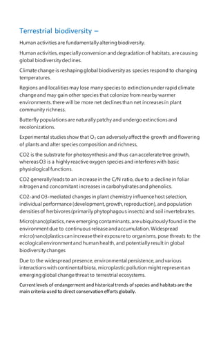 Terrestrial biodiversity –
Human activities are fundamentallyalteringbiodiversity.
Human activities,especiallyconversion anddegradation of habitats, are causing
global biodiversitydeclines.
Climate change is reshapingglobal biodiversityas species respond to changing
temperatures.
Regions and localities may lose many species to extinction under rapid climate
change and may gain other species that colonize from nearby warmer
environments. there will be more net declines than net increases in plant
community richness.
Butterfly populations are naturallypatchy and undergo extinctions and
recolonizations.
Experimental studies show that O3 can adverselyaffect the growth and flowering
of plants and alter species composition and richness,
CO2 is the substrate for photosynthesis and thus can accelerate tree growth,
whereas O3 is a highlyreactive oxygen species and interferes with basic
physiological functions.
CO2 generallyleads to an increase in the C/N ratio, due to a decline in foliar
nitrogen and concomitant increases in carbohydrates and phenolics.
CO2-andO3-mediated changes in plant chemistry influence host selection,
individual performance (development, growth, reproduction), and population
densities of herbivores (primarilyphytophagous insects) and soil invertebrates.
Micro(nano)plastics,new emergingcontaminants,are ubiquitouslyfound in the
environmentdue to continuous release andaccumulation. Widespread
micro(nano)plastics can increase their exposure to organisms, pose threats to the
ecological environmentand human health, and potentiallyresult in global
biodiversitychanges
Due to the widespreadpresence, environmental persistence, andvarious
interactions with continental biota, microplastic pollution might representan
emergingglobal change threat to terrestrial ecosystems.
Currentlevels of endangerment and historicaltrends of species and habitats are the
main criteria used to direct conservation efforts globally.
 