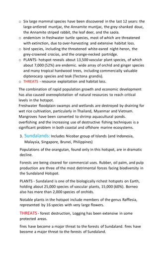 o Six large mammal species have been discovered in the last 12 years: the
large-antlered muntjac, the Annamite muntjac, the grey-shanked douc,
the Annamite striped rabbit, the leaf deer, and the saola.
o endemism in freshwater turtle species, most of which are threatened
with extinction, due to over-harvesting and extensive habitat loss.
o bird species, including the threatened white-eared night-heron, the
grey-crowned crocias, and the orange-necked partridge.
o PLANTS- hotspot reveals about 13,500 vascular plant species, of which
about 7,000 (52%) are endemic. wide array of orchid and ginger species
and many tropical hardwood trees, including commercially valuable
dipterocarp species and teak (Tectona grandis).
o THREATS - resource exploitation and habitat loss.
The combination of rapid population growth and economic development
has also caused overexploitation of natural resources to reach critical
levels in the hotspot.
Freshwater floodplain swamps and wetlands are destroyed by draining for
wet rice cultivation, particularly in Thailand, Myanmar and Vietnam.
Mangroves have been converted to shrimp aquacultural ponds.
overfishing and the increasing use of destructive fishing techniques is a
significant problem in both coastal and offshore marine ecosystems.
3. Sundalands:Includes Nicobar group of Islands (and Indonesia,
Malaysia, Singapore, Brunei, Philippines)
Populations of the orangutan, found only in this hotspot, are in dramatic
decline.
Forests are being cleared for commercial uses. Rubber, oil palm, and pulp
production are three of the most detrimental forces facing biodiversity in
the Sundaland Hotspot.
PLANTS - Sundaland is one of the biologically richest hotspots on Earth,
holding about 25,000 species of vascular plants, 15,000 (60%). Borneo
also has more than 2,000 species of orchids.
Notable plants in the hotspot include members of the genus Rafflesia,
represented by 16 species with very large flowers.
THREATS - forest destruction, Logging has been extensive in some
protected areas.
fires have become a major threat to the forests of Sundaland. fires have
become a major threat to the forests of Sundaland.
 