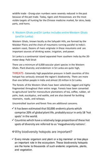 wildlife trade - Orang-utan numbers were severely reduced in the past
because of the pet trade. Today, tigers and rhinoceroses are the most
visible targets of hunting for the Chinese medicine market, for skins, body
parts, and horns.
4. Western Ghats and Sri Lanka:Includes entire Western Ghats
(and Sri Lanka)
Western Ghats, known locally as the Sahyadri Hills, are formed by the
Malabar Plains and the chain of mountains running parallel to India's
western coast, Dozens of rivers originate in these mountains and are
important sources of drinking water, irrigation, and power.
Sri Lanka is a continental island separated from southern India by the 20-
meter-deep Palk Strait
There are a minimum of 6,000 vascular plant species in the Western
Ghats. Plant diversity and endemism in Sri Lanka are quite high,
THREATS - Extremely high population pressure in both countries of this
hotspot has seriously stressed the region's biodiversity. There are more
than one billion people in India and almost 20 million in Sri Lanka.
The forests of the Western Ghats have been selectively logged and highly
fragmented throughout their entire range. Forests have been converted
to agricultural land for monoculture plantations of tea, coffee, rubber, oil
palm, teak, eucalyptus, and wattle, and are also cleared for building
reservoirs, roads, and railways.
Uncontrolled tourism and forest fires are additional concerns.
 It hasbeen estimated that 50,000 endemic plantswhich
comprise 20% of globalplant life, probablyoccur in only 18 ‘hot
spots’ in the world.
 Countries which have a relatively large proportionof these hot
spots of diversity are referred to as ‘megadiversity nations'.
Why biodiversity hotspots are important?
 Every minute organism and plant or a big mammal or tree plays
an important role in the ecosystem. These biodiversity hotspots
are the home to thousands of such endemic organisms, plants,
and vegetation.
 