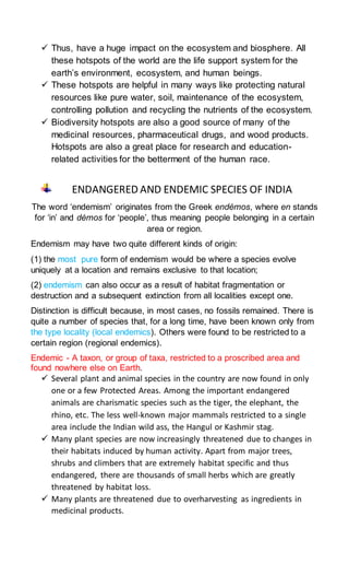  Thus, have a huge impact on the ecosystem and biosphere. All
these hotspots of the world are the life support system for the
earth’s environment, ecosystem, and human beings.
 These hotspots are helpful in many ways like protecting natural
resources like pure water, soil, maintenance of the ecosystem,
controlling pollution and recycling the nutrients of the ecosystem.
 Biodiversity hotspots are also a good source of many of the
medicinal resources, pharmaceutical drugs, and wood products.
Hotspots are also a great place for research and education-
related activities for the betterment of the human race.
ENDANGERED AND ENDEMIC SPECIES OF INDIA
The word ‘endemism’ originates from the Greek endémos, where en stands
for ‘in’ and démos for ‘people’, thus meaning people belonging in a certain
area or region.
Endemism may have two quite different kinds of origin:
(1) the most pure form of endemism would be where a species evolve
uniquely at a location and remains exclusive to that location;
(2) endemism can also occur as a result of habitat fragmentation or
destruction and a subsequent extinction from all localities except one.
Distinction is difficult because, in most cases, no fossils remained. There is
quite a number of species that, for a long time, have been known only from
the type locality (local endemics). Others were found to be restricted to a
certain region (regional endemics).
Endemic - A taxon, or group of taxa, restricted to a proscribed area and
found nowhere else on Earth.
 Several plant and animal species in the country are now found in only
one or a few Protected Areas. Among the important endangered
animals are charismatic species such as the tiger, the elephant, the
rhino, etc. The less well-known major mammals restricted to a single
area include the Indian wild ass, the Hangul or Kashmir stag.
 Many plant species are now increasingly threatened due to changes in
their habitats induced by human activity. Apart from major trees,
shrubs and climbers that are extremely habitat specific and thus
endangered, there are thousands of small herbs which are greatly
threatened by habitat loss.
 Many plants are threatened due to overharvesting as ingredients in
medicinal products.
 