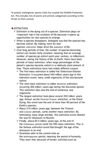 To protect endangered species India has created the Wildlife Protection
Act. This includes lists of plants and animals categorised according to the
threat on their survival.
EXTINCTION
 Extinction is the dying out of a species. Extinction plays an
+important role in the evolution of life because it opens up
opportunities for new species to emerge.
 When a species disappears, biologists say that the species has
become extinct. By making room for new
species, extinction helps drive the evolution of life.
 Over long periods of time, the number of species becoming
extinct can remain fairly constant, meaning that an average
number of species go extinct each year, century, or millennium.
However, during the history of life on Earth, there have been
periods of mass extinction, when large percentages of the
planet’s species became extinct in a relatively short amount of
time. These extinctions have had widely different causes.
 The first mass extinction is called the Ordovician-Silurian
Extinction. It occurred about 440 million years ago In this
extinction event, many small organisms of the sea became
extinct.
 The next mass extinction is called Devonian extinction,
occurring 365 million years ago during the Devonian period.
This extinction also saw the end of numerous sea
organisms.
 The largest extinction took place around 250 million years
ago. Known as the Permian-Triassic extinction, or the Great
Dying, this event saw the end of more than 90 percent of the
Earth’s species.
 About 210 million years ago, between the Triassic
and Jurassic periods, came another mass extinction. By
eliminating many large animals, this extinction event cleared
the way for dinosaurs to flourish.
 Finally, about 65.5 million years ago, at the end of
the Cretaceous period came the fifth mass extinction. This is
the famous extinction event that brought the age of the
dinosaurs to an end.
 Scientists refer to the current time as
the Anthropocene period, meaning the period of humanity.
They warn that, because of human activities such as
 