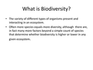 What is Biodiversity?
• The variety of different types of organisms present and
interacting in an ecosystem.
• Often more species equals more diversity, although there are,
in fact many more factors beyond a simple count of species
that determine whether biodiversity is higher or lower in any
given ecosystem.
 
