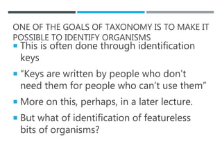 ONE OF THE GOALS OF TAXONOMY IS TO MAKE IT
POSSIBLE TO IDENTIFY ORGANISMS
 This is often done through identification
keys
 “Keys are written by people who don’t
need them for people who can’t use them”
 More on this, perhaps, in a later lecture.
 But what of identification of featureless
bits of organisms?
 