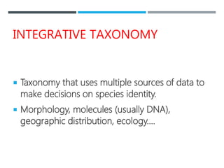 INTEGRATIVE TAXONOMY
 Taxonomy that uses multiple sources of data to
make decisions on species identity.
 Morphology, molecules (usually DNA),
geographic distribution, ecology….
 