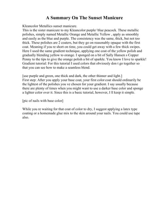 A Summary On The Sunset Manicure
Kleancolor Metallics sunset manicure.
This is the sister manicure to my Kleancolor purple/ blue peacock. These metallic
polishes, simply named Metallic Orange and Metallic Yellow , apply as smoothly
and easily as the blue and purple. The consistency was the same, thick, but not too
thick. These polishes are 2 coaters, but they go on reasonably opaque with the first
coat. Meaning if you re short on time, you could get away with a few thick swipes.
Here I used the same gradient technique, applying one coat of the yellow polish and
gradually blending yellow to orange. I sponged on a bit of Sally Hansen s Copper
Penny to the tips to give the orange polish a bit of sparkle. You know I love to sparkle!
Gradient tutorial: For this tutorial I used colors that obviously don t go together so
that you can see how to make a seamless blend.
[use purple and green, one thick and dark, the other thinner and light.]
First step: After you apply your base coat, your first color coat should ordinarily be
the lightest of the polishes you ve chosen for your gradient. I say usually because
there are plenty of times when you might want to use a darker base color and sponge
a lighter color over it. Since this is a basic tutorial, however, I ll keep it simple.
[pic of nails with base color]
While you re waiting for that coat of color to dry, I suggest applying a latex type
coating or a homemade glue mix to the skin around your nails. You could use tape
also.
 