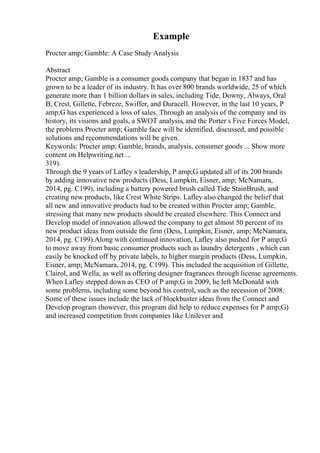 Example
Procter amp; Gamble: A Case Study Analysis
Abstract
Procter amp; Gamble is a consumer goods company that began in 1837 and has
grown to be a leader of its industry. It has over 800 brands worldwide, 25 of which
generate more than 1 billion dollars in sales, including Tide, Downy, Always, Oral
B, Crest, Gillette, Febreze, Swiffer, and Duracell. However, in the last 10 years, P
amp;G has experienced a loss of sales. Through an analysis of the company and its
history, its visions and goals, a SWOT analysis, and the Porter s Five Forces Model,
the problems Procter amp; Gamble face will be identified, discussed, and possible
solutions and recommendations will be given.
Keywords: Procter amp; Gamble, brands, analysis, consumer goods ... Show more
content on Helpwriting.net ...
319).
Through the 9 years of Lafley s leadership, P amp;G updated all of its 200 brands
by adding innovative new products (Dess, Lumpkin, Eisner, amp; McNamara,
2014, pg. C199), including a battery powered brush called Tide StainBrush, and
creating new products, like Crest White Strips. Lafley also changed the belief that
all new and innovative products had to be created within Procter amp; Gamble,
stressing that many new products should be created elsewhere. This Connect and
Develop model of innovation allowed the company to get almost 50 percent of its
new product ideas from outside the firm (Dess, Lumpkin, Eisner, amp; McNamara,
2014, pg. C199).Along with continued innovation, Lafley also pushed for P amp;G
to move away from basic consumer products such as laundry detergents , which can
easily be knocked off by private labels, to higher margin products (Dess, Lumpkin,
Eisner, amp; McNamara, 2014, pg. C199). This included the acquisition of Gillette,
Clairol, and Wella, as well as offering designer fragrances through license agreements.
When Lafley stepped down as CEO of P amp;G in 2009, he left McDonald with
some problems, including some beyond his control, such as the recession of 2008.
Some of these issues include the lack of blockbuster ideas from the Connect and
Develop program (however, this program did help to reduce expenses for P amp;G)
and increased competition from companies like Unilever and
 