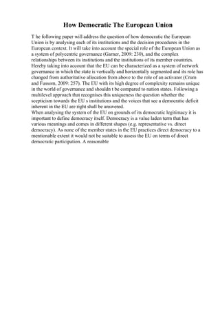 How Democratic The European Union
T he following paper will address the question of how democratic the European
Union is by analysing each of its institutions and the decision procedures in the
European context. It will take into account the special role of the European Union as
a system of polycentric governance (Garner, 2009: 230), and the complex
relationships between its institutions and the institutions of its member countries.
Hereby taking into account that the EU can be characterized as a system of network
governance in which the state is vertically and horizontally segmented and its role has
changed from authoritative allocation from above to the role of an activator (Crum
and Fussom, 2009: 257). The EU with its high degree of complexity remains unique
in the world of governance and shouldn t be compared to nation states. Following a
multilevel approach that recognises this uniqueness the question whether the
scepticism towards the EU s institutions and the voices that see a democratic deficit
inherent in the EU are right shall be answered.
When analysing the system of the EU on grounds of its democratic legitimacy it is
important to define democracy itself. Democracy is a value laden term that has
various meanings and comes in different shapes (e.g. representative vs. direct
democracy). As none of the member states in the EU practices direct democracy to a
mentionable extent it would not be suitable to assess the EU on terms of direct
democratic participation. A reasonable
 