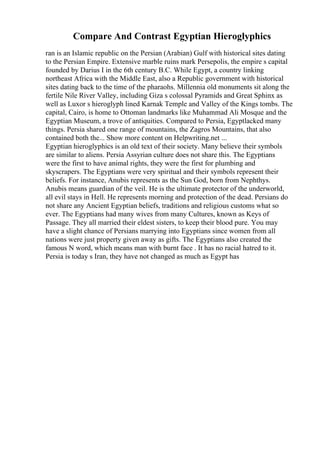 Compare And Contrast Egyptian Hieroglyphics
ran is an Islamic republic on the Persian (Arabian) Gulf with historical sites dating
to the Persian Empire. Extensive marble ruins mark Persepolis, the empire s capital
founded by Darius I in the 6th century B.C. While Egypt, a country linking
northeast Africa with the Middle East, also a Republic government with historical
sites dating back to the time of the pharaohs. Millennia old monuments sit along the
fertile Nile River Valley, including Giza s colossal Pyramids and Great Sphinx as
well as Luxor s hieroglyph lined Karnak Temple and Valley of the Kings tombs. The
capital, Cairo, is home to Ottoman landmarks like Muhammad Ali Mosque and the
Egyptian Museum, a trove of antiquities. Compared to Persia, Egyptlacked many
things. Persia shared one range of mountains, the Zagros Mountains, that also
contained both the... Show more content on Helpwriting.net ...
Egyptian hieroglyphics is an old text of their society. Many believe their symbols
are similar to aliens. Persia Assyrian culture does not share this. The Egyptians
were the first to have animal rights, they were the first for plumbing and
skyscrapers. The Egyptians were very spiritual and their symbols represent their
beliefs. For instance, Anubis represents as the Sun God, born from Nephthys.
Anubis means guardian of the veil. He is the ultimate protector of the underworld,
all evil stays in Hell. He represents morning and protection of the dead. Persians do
not share any Ancient Egyptian beliefs, traditions and religious customs what so
ever. The Egyptians had many wives from many Cultures, known as Keys of
Passage. They all married their eldest sisters, to keep their blood pure. You may
have a slight chance of Persians marrying into Egyptians since women from all
nations were just property given away as gifts. The Egyptians also created the
famous N word, which means man with burnt face . It has no racial hatred to it.
Persia is today s Iran, they have not changed as much as Egypt has
 