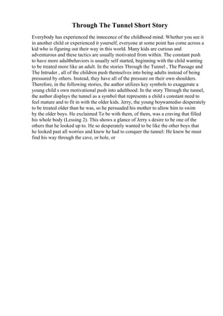 Through The Tunnel Short Story
Everybody has experienced the innocence of the childhood mind. Whether you see it
in another child or experienced it yourself, everyone at some point has come across a
kid who is figuring out their way in this world. Many kids are curious and
adventurous and these tactics are usually motivated from within. The constant push
to have more adultbehaviors is usually self started, beginning with the child wanting
to be treated more like an adult. In the stories Through the Tunnel , The Passage and
The Intruder , all of the children push themselves into being adults instead of being
pressured by others. Instead, they have all of the pressure on their own shoulders.
Therefore, in the following stories, the author utilizes key symbols to exaggerate a
young child s own motivational push into adulthood. In the story Through the tunnel,
the author displays the tunnel as a symbol that represents a child s constant need to
feel mature and to fit in with the older kids. Jerry, the young boywantedso desperately
to be treated older than he was, so he persuaded his mother to allow him to swim
by the older boys. He exclaimed To be with them, of them, was a craving that filled
his whole body (Lessing 2). This shows a glance of Jerry s desire to be one of the
others that he looked up to. He so desperately wanted to be like the other boys that
he looked past all worries and knew he had to conquer the tunnel: He knew he must
find his way through the cave, or hole, or
 