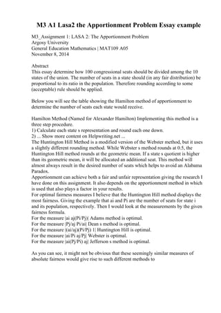 M3 A1 Lasa2 the Apportionment Problem Essay example
M3_Assignment 1: LASA 2: The Apportionment Problem
Argosy University
General Education Mathematics | MAT109 A05
November 8, 2014
Abstract
This essay determine how 100 congressional seats should be divided among the 10
states of the union. The number of seats in a state should (in any fair distribution) be
proportional to its ratio in the population. Therefore rounding according to some
(acceptable) rule should be applied.
Below you will see the table showing the Hamilton method of apportionment to
determine the number of seats each state would receive.
Hamilton Method (Named for Alexander Hamilton) Implementing this method is a
three step procedure.
1) Calculate each state s representation and round each one down.
2) ... Show more content on Helpwriting.net ...
The Huntington Hill Method is a modified version of the Webster method, but it uses
a slightly different rounding method. While Webster s method rounds at 0.5, the
Huntington Hill method rounds at the geometric mean. If a state s quotient is higher
than its geometric mean, it will be allocated an additional seat. This method will
almost always result in the desired number of seats which helps to avoid an Alabama
Paradox.
Apportionment can achieve both a fair and unfair representation giving the research I
have done on this assignment. It also depends on the apportionment method in which
is used that also plays a factor in your results.
For optimal fairness measures I believe that the Huntington Hill method displays the
most fairness. Giving the example that ai and Pi are the number of seats for state i
and its population, respectively. Then I would look at the measurements by the given
fairness formula.
For the measure |ai aj(Pi/Pj)| Adams method is optimal.
For the measure |Pj/aj Pi/ai| Dean s method is optimal.
For the measure |(ai/aj)(Pi/Pj) 1| Huntington Hill is optimal.
For the measure |ai/Pi aj/Pj| Webster is optimal.
For the measure |ai(Pj/Pi) aj| Jefferson s method is optimal.
As you can see, it might not be obvious that these seemingly similar measures of
absolute fairness would give rise to such different methods to
 