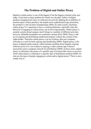 The Problem of Digital and Online Piracy
Digital or online piracy is one of the biggest if not the biggest criminal cyber acts
today. It has been a major problem for nearly two decades. Sellers of digital
products (ranging from music to software) are actively fighting the availability of
pirated copies of their products, but despite more sophisticated copy protection,
the problem is still out there (Sundararajan 2004). So what exactly constitutes
online piracy? It s important to have a working definition, especially when the
behavior of engaging in online piracy can involve legal penalty. Online piracy is
actually a pretty broad category and it brings in a number of different activities,
however, definable boundaries are sometimes unclear (Fisk 2009). Piracy is the
act of copying and distributing intellectual property without the consent of the
rights holder. Therefore online piracy is an act of piracy that uses computer
networks as a tool for both copying and distributing (2009). Digital piracy is the
piracy of digital media content, which includes anything from illegally copying
software (even if it s out of date) to copying a video cassette tape it doesn t
necessarily need a computer network for distribution (2009). In basic terms, digital
piracy is referring to the piracy of a specific type of content (like music or movies)
while online piracy is referring to a specific type of distribution method (2009). So
who are the types of people engaging in online and/or digital piracy? There is not a
simple way to
 