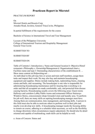 Practicum Report in Microtel
PRACTICUM REPORT
On
Microtel Hotels and Resorts Corp.
Amadeo Road, Javelera, General Trias,Cavite, Philippines
In partial fulfillment of the requirements for the course
Bachelor of Science in International Travel and Tour Management
Lyceum of the Philippines University
College of International Tourism and Hospitality Management
General Trias Cavite
SUBMITTED TO
SUBMITTED BY
SUBMITTED ON
Table of Contents I. Introduction a. Name and General location b. Objective/Hotel/
restaurant s Philosophy c. Ownership/Management d. Organizational chart e.
Facilities name and type f. Outstanding characteristics of the establishment II. ...
Show more content on Helpwriting.net ...
An individual in this job may hire or screen and train staff members, assign them
tasks and inspect their work. He may also buy and maintain housekeeping
equipment and supplies. Duties include making beds, replenishing linens, cleaning
rooms and halls, and vacuuming. The housekeeper is one who is responsible for
administering housekeeping maintenance and for insuring that everything is in
order and that all occupants are made comfortable, safe, and protected from disease
causing bacteria. Housekeeping usually covers the following areas: Guest rooms
Hallways and corridors Lobby Public rooms and restaurants Offices Stairways
Windows Stores, concessionaire shops Grounds Linen and laundry area. To perform
his job well, there are many skills an aspiring housekeeping manager must have.
Among them are communication, time management, and training skills. A person in
this field must also be able to motivate others to perform well in their jobs and
maybe even develop new skills. A housekeeping manager needs the focusing ability
to remain on course, adhering to a schedule when necessary, as well as the flexibility
to change directions when circumstances require adjustment. He should also be detail
oriented and capable of multitasking; math skills can be helpful as well.
a. Areas of Concern: Status and
 