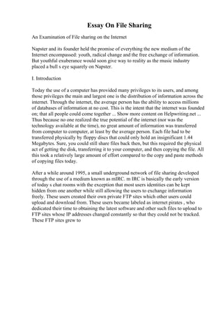 Essay On File Sharing
An Examination of File sharing on the Internet
Napster and its founder held the promise of everything the new medium of the
Internet encompassed: youth, radical change and the free exchange of information.
But youthful exuberance would soon give way to reality as the music industry
placed a bull s eye squarely on Napster.
I. Introduction
Today the use of a computer has provided many privileges to its users, and among
those privileges the main and largest one is the distribution of information across the
internet. Through the internet, the average person has the ability to access millions
of databases of information at no cost. This is the intent that the internet was founded
on; that all people could come together ... Show more content on Helpwriting.net ...
Thus because no one realized the true potential of the internet (nor was the
technology available at the time), no great amount of information was transferred
from computer to computer, at least by the average person. Each file had to be
transferred physically by floppy discs that could only hold an insignificant 1.44
Megabytes. Sure, you could still share files back then, but this required the physical
act of getting the disk, transferring it to your computer, and then copying the file. All
this took a relatively large amount of effort compared to the copy and paste methods
of copying files today.
After a while around 1995, a small underground network of file sharing developed
through the use of a medium known as mIRC. m IRC is basically the early version
of today s chat rooms with the exception that most users identities can be kept
hidden from one another while still allowing the users to exchange information
freely. These users created their own private FTP sites which other users could
upload and download from. These users became labeled as internet pirates , who
dedicated their time to obtaining the latest software and other such files to upload to
FTP sites whose IP addresses changed constantly so that they could not be tracked.
These FTP sites grew to
 