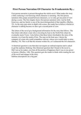 First Person Narration Of Character In Frankenstein By...
First person narration is present throughout the whole novel. What makes the story
a little confusing is not knowing which character is narrating. The first person
narration often jumps around between characters, so we only get one point of view
during a scene. The first chapter shows first person narration with, I am by birth
Genevese, and my family is one of the most distinguished of that republic, (Shelley,
33). As the story gets more in depth with scenes, the reader has to believe whichever
character is talking because we don t get a second point of view.
The letters of the novel give background information for the story that follows. The
four letters talk about a man who is traveling by boat to the North Pole where he
eventually meets Victor. I also believe that these letters foreshadow the story of the
monster, or at least the needs of him. The man on the boat says, I desire the
company of a man who could sympathise with me; whose eyes would reply to mine,
(Shelley, 19). This is all that the monster wishes for, so I connected the two characters.
A rhetorical question is one that does not require an outloud response and is asked
to get the audience thinking. One rhetorical question that I found in the novel is,
Did I not as his maker, owe him all the portion of happiness that it was in my power
to bestow, (Shelley, 148). This question gets the reader to think while reading the rest
of the novel and engage in the story.
Sublime descriptions are a big part
 