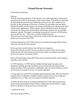 Virtual Private Networks
Virtual Private Networks
Abstract
With the increasing popularity of the Internet, new technologies have introduced to
provide secure access to the resources from remote clients. Virtual Private Networks
are becoming the most universal method for remote access. They enable service
provider to take advantage of the power of Internet by providing a private tunnel
through the public cloud to realize cost savings and productivity enhancements from
remote access applications. VPNs securely convey information across the Internet
connection to remote users, branch offices and business partners into an extended
corporate network. This paper is an attempt to provide an overview of VPN and its
services and how the ... Show more content on Helpwriting.net ...
These devices do not have direct connectivity to the service provider network. C
devices are not aware of the VPN.
Customer Edge devices (CE) These devices are located at the edge of the network
and connect to the provider network.
Service provider network devices also fall into two categories
Service Provider devices (P) P devices are devices such as routers and switches
within the provider network that do not directly connect to customer networks. P
devices are unaware of customer VPNs.
Service Provider Edge devices (PE) These devices connect directly to the customer
networks via CE devices.
2.2 VPN Gateways A VPN Gateway handles the high speed encryption and
decryption methods, provides tunneling services for passing data and generally
makes sure that a VPN connection is established. Gateway can be software, or built
on a firewall, or a router or server, or a security appliance.
2.3 Keys Keys are used for the encryption and decryption of data. Sites can choose to
maintain their own database of digital certificates (keys) for users by setting up a
certificate server, or they can use an external certificate authority.
2.4 Network There must be an internet infrastructure at both ends to provide the
actual transmission medium. Some of these components may be built on a single
device or spread over many devices over several sites.
3. GOALS OF VPN
The service goal of VPNs is
 