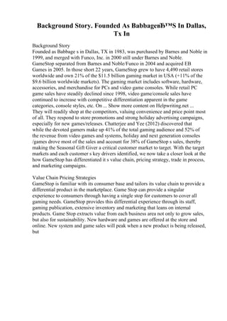 Background Story. Founded As BabbageвЂ™S In Dallas,
Tx In
Background Story
Founded as Babbage s in Dallas, TX in 1983, was purchased by Barnes and Noble in
1999, and merged with Funco, Inc. in 2000 still under Barnes and Noble.
GameStop separated from Barnes and Noble/Funco in 2004 and acquired EB
Games in 2005. In those short 22 years, GameStop grew to have 4,490 retail stores
worldwide and own 21% of the $11.5 billion gaming market in USA (+11% of the
$9.6 billion worldwide markets). The gaming market includes software, hardware,
accessories, and merchandise for PCs and video game consoles. While retail PC
game sales have steadily declined since 1998, video game/console sales have
continued to increase with competitive differentiation apparent in the game
categories, console styles, etc. On ... Show more content on Helpwriting.net ...
They will readily shop at the competitors, valuing convenience and price point most
of all. They respond to store promotions and strong holiday advertising campaigns,
especially for new games/releases. Chatterjee and Yee (2012) discovered that
while the devoted gamers make up 41% of the total gaming audience and 52% of
the revenue from video games and systems, holiday and next generation consoles
/games drove most of the sales and account for 38% of GameStop s sales, thereby
making the Seasonal Gift Giver a critical customer market to target. With the target
markets and each customer s key drivers identified, we now take a closer look at the
how GameStop has differentiated it s value chain, pricing strategy, trade in process,
and marketing campaigns.
Value Chain Pricing Strategies
GameStop is familiar with its consumer base and tailors its value chain to provide a
differential product in the marketplace. Game Stop can provide a singular
experience to consumers through having a single stop for customers to cover all
gaming needs. GameStop provides this differential experience through its staff,
gaming publication, extensive inventory and marketing that leans on internal
products. Game Stop extracts value from each business area not only to grow sales,
but also for sustainability. New hardware and games are offered at the store and
online. New system and game sales will peak when a new product is being released,
but
 